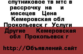 спутниковое тв мтс в рассрочку, на 12.и 17 месецев › Цена ­ 1 - Кемеровская обл., Прокопьевск г. Услуги » Другие   . Кемеровская обл.,Прокопьевск г.